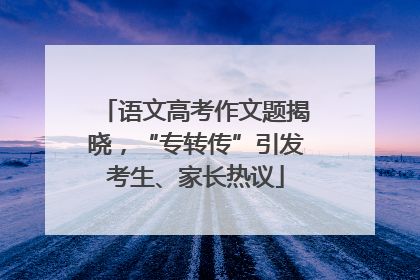 语文高考作文题揭晓，“专转传”引发考生、家长热议