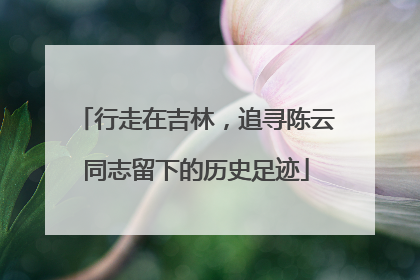 行走在吉林，追寻陈云同志留下的历史足迹