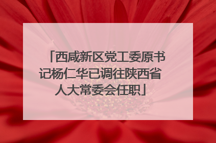 西咸新区党工委原书记杨仁华已调往陕西省人大常委会任职