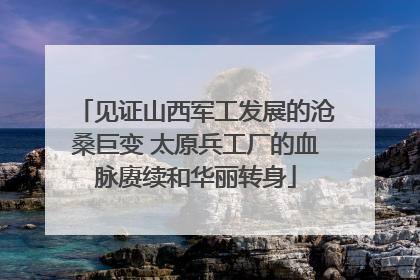 见证山西军工发展的沧桑巨变 太原兵工厂的血脉赓续和华丽转身