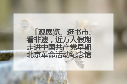 观展览、逛书市、看非遗，近万人假期走进中国共产党早期北京革命活动纪念馆解锁参观新体验