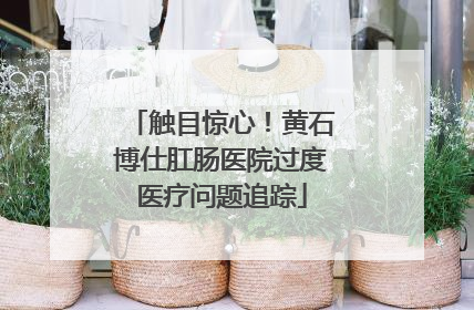 触目惊心！黄石博仕肛肠医院过度医疗问题追踪