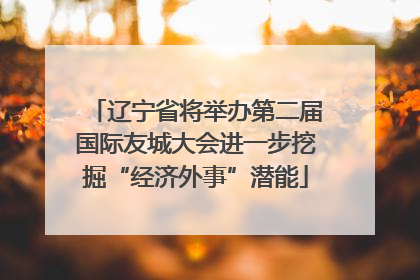 辽宁省将举办第二届国际友城大会进一步挖掘“经济外事”潜能
