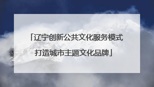 辽宁创新公共文化服务模式 打造城市主题文化品牌