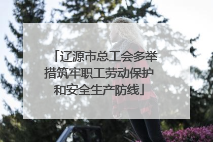 辽源市总工会多举措筑牢职工劳动保护和安全生产防线
