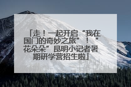 走！一起开启“我在国门的奇妙之旅”！“花朵朵”昆明小记者暑期研学营招生啦