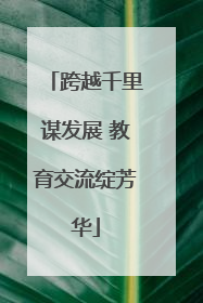 跨越千里谋发展 教育交流绽芳华