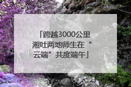 跨越3000公里 湘吐两地师生在“云端”共度端午