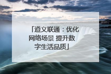 遵义联通：优化网络场景 提升数字生活品质