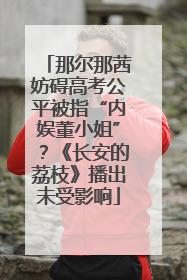 那尔那茜妨碍高考公平被指“内娱董小姐”？《长安的荔枝》播出未受影响