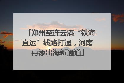 郑州至连云港“铁海直运”线路打通，河南再添出海新通道