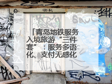 青岛地铁服务入境旅游“三件套”：服务多语化、支付无感化、体验本土化
