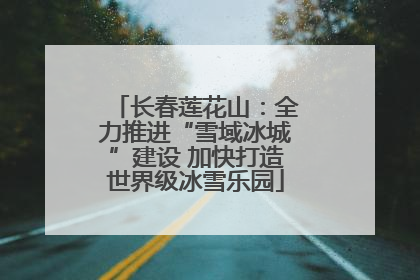 长春莲花山：全力推进“雪域冰城”建设 加快打造世界级冰雪乐园
