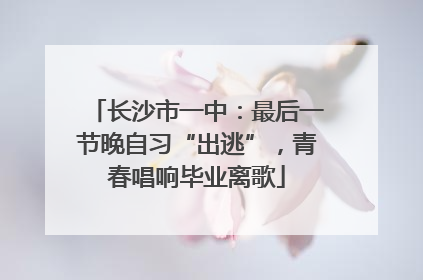 长沙市一中：最后一节晚自习“出逃”，青春唱响毕业离歌