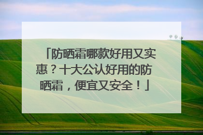 防晒霜哪款好用又实惠？十大公认好用的防晒霜，便宜又安全！