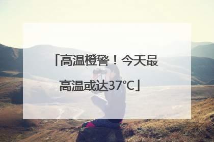 高温橙警！今天最高温或达37℃