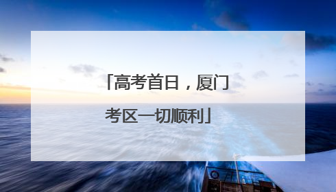 高考首日，厦门考区一切顺利