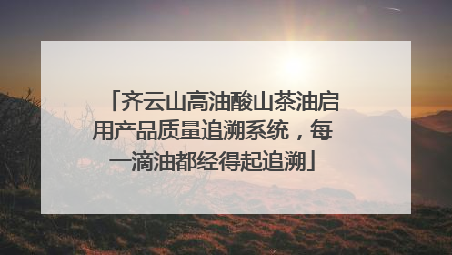 齐云山高油酸山茶油启用产品质量追溯系统，每一滴油都经得起追溯