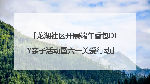 龙湖社区开展端午香包DIY亲子活动暨六一关爱行动