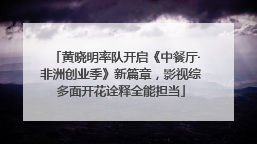 黄晓明率队开启《中餐厅·非洲创业季》新篇章，影视综多面开花诠释全能担当