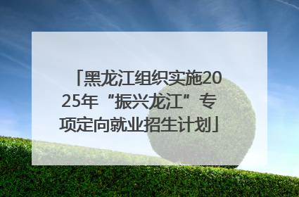 黑龙江组织实施2025年“振兴龙江”专项定向就业招生计划