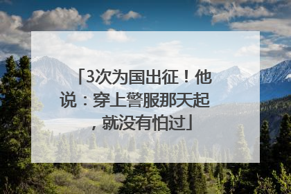 3次为国出征！他说：穿上警服那天起，就没有怕过