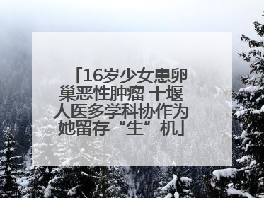 16岁少女患卵巢恶性肿瘤 十堰人医多学科协作为她留存“生”机