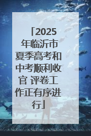 2025 年临沂市夏季高考和中考顺利收官 评卷工作正有序进行