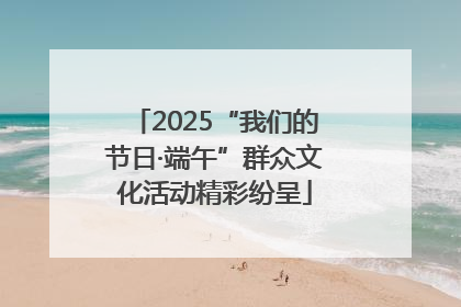 2025“我们的节日·端午”群众文化活动精彩纷呈