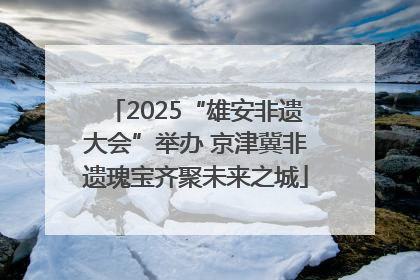 2025“雄安非遗大会”举办 京津冀非遗瑰宝齐聚未来之城