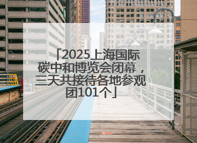 2025上海国际碳中和博览会闭幕，三天共接待各地参观团101个