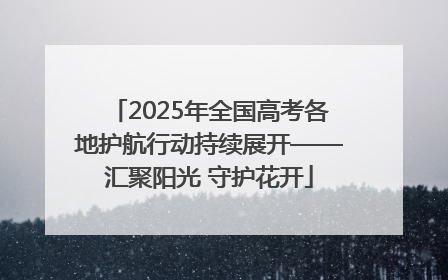 2025年全国高考各地护航行动持续展开——汇聚阳光 守护花开