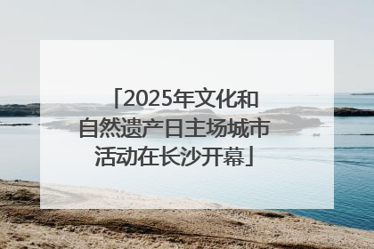 2025年文化和自然遗产日主场城市活动在长沙开幕