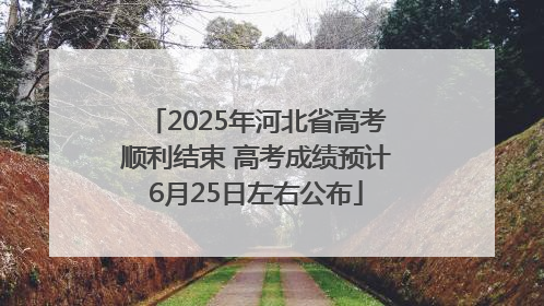 2025年河北省高考顺利结束 高考成绩预计6月25日左右公布