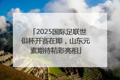 2025国际足联世俱杯开赛在即，山东元素期待精彩亮相