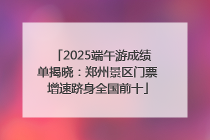2025端午游成绩单揭晓：郑州景区门票增速跻身全国前十