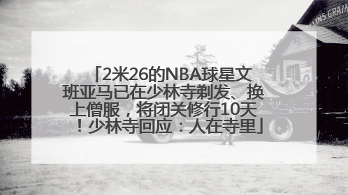 2米26的NBA球星文班亚马已在少林寺剃发、换上僧服，将闭关修行10天！少林寺回应：人在寺里