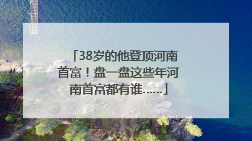 38岁的他登顶河南首富！盘一盘这些年河南首富都有谁……