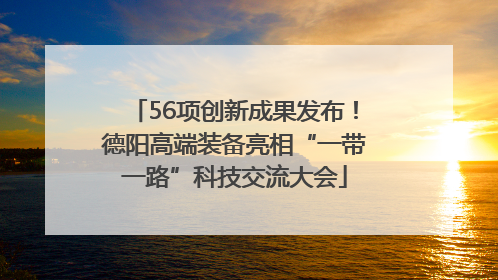 56项创新成果发布！德阳高端装备亮相“一带一路”科技交流大会