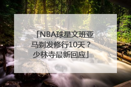 NBA球星文班亚马剃发修行10天？少林寺最新回应
